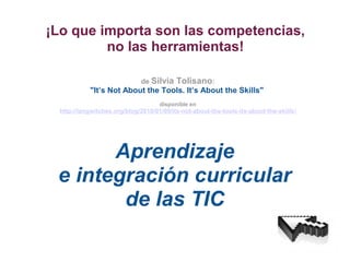 ¡Lo que importa son las competencias,
no las herramientas!
Aprendizaje
e integración curricular
de las TIC
de Silvia Tolisano:
"It’s Not About the Tools. It’s About the Skills"
disponible en
http://langwitches.org/blog/2010/01/09/its-not-about-the-tools-its-about-the-skills/
 