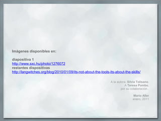 Imágenes disponibles en:
diapositiva 1
http://www.sxc.hu/photo/1276072
restantes dispositivas
http://langwitches.org/blog/2010/01/09/its-not-about-the-tools-its-about-the-skills/
A la autora, Silvia Tolisano.
A Teresa Pombo,
por su colaboración .
Mario Aller
enero, 2011
 