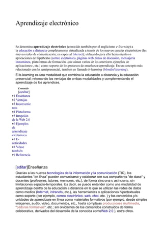 Aprendizaje electrónico


  Se denomina aprendizaje electrónico (conocido también por el anglicismo e-learning) a
  la educación a distancia completamente virtualizada a través de los nuevos canales electrónicos (las
  nuevas redes de comunicación, en especial Internet), utilizando para ello herramientas o
  aplicaciones de hipertexto (correo electrónico, páginas web, foros de discusión, mensajería
  instantánea, plataformas de formación -que aúnan varios de los anteriores ejemplos de
  aplicaciones-, etc.) como soporte de los procesos de enseñanza-aprendizaje. En un concepto más
  relacionado con lo semipresencial, también es llamado b-learning (blended learning).
  El b-learning es una modalidad que combina la educación a distancia y la educación
  presencial; retomando las ventajas de ambas modalidades y complementando el
  aprendizaje de los aprendices.
    Contenido
     [ocultar]
•1 Enseñanza
•2 Ventajas
•3 Inconvenie
ntes
•4 Plataforma
•5 Irrupción
de la Web 2.0
•6 Ejemplos
de
aprendizaje
electrónico
•7 E-
actividades
•8 Véase
también
•9 Referencia


  [editar]Enseñanza
  Gracias a las nuevas tecnologías de la información y la comunicación (TIC), los
  estudiantes "en línea" pueden comunicarse y colaborar con sus compañeros "de clase" y
  docentes (profesores, tutores, mentores, etc.), de forma síncrona o asíncrona, sin
  limitaciones espacio-temporales. Es decir, se puede entender como una modalidad de
  aprendizaje dentro de la educación a distancia en la que se utilizan las redes de datos
  como medios (Internet, intranets, etc.), las herramientas o aplicaciones hipertextuales
  como soporte (por ejemplo, correo electrónico, web, chat, etc. ) y los contenidos y/o
  unidades de aprendizaje en línea como materiales formativos (por ejemplo, desde simples
  imágenes, audio, video, documentos, etc., hasta complejas producciones multimedia,
  "píldoras formativas", etc.; sin olvidarnos de los contenidos construidos de forma
  colaborativa, derivados del desarrollo de la conocida comoWeb 2.0 ), entre otros.
 