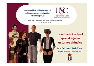 Autenticidad, e-learning y la
 educación puertorriqueña
      para el siglo 21

    EDU 791- SEMINARIO EN TECNOLOGÍA EDUCATIVA
                 9 de abril de 2012




                                        La autenticidad y el
                                          aprendizaje en
                                         entornos virtuales
                                        Dra. Teresa C. Rodríguez
                                         Universidad Rey Juan Carlos
 