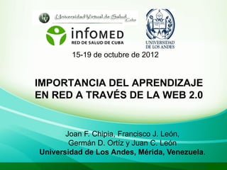 15-19 de octubre de 2012


IMPORTANCIA DEL APRENDIZAJE
EN RED A TRAVÉS DE LA WEB 2.0


       Joan F. Chipia, Francisco J. León,
        Germán D. Ortíz y Juan C. León
Universidad de Los Andes, Mérida, Venezuela.
 