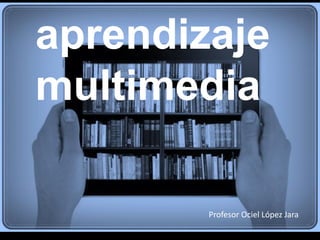 aprendizaje
multimedia
Profesor Ociel López Jara
 
