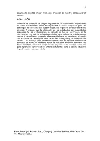 10
En G. Porter y D. Richler (Eds.), Changing Canadian Schools. North York, Ont.:
The Roeher Institute
adapte a los distintos ritmos y niveles que presentan los maestros para aceptar el
cambio.
CONCLUSIÓN
Dado que los profesores de colegios regulares son, en la actualidad, responsables
de aulas caracterizadas por la heterogeneidad, necesitan ampliar la gama de
estrategias de enseñanza que pueden utilizar para responder a estas necesidades
diversas. A medida que la integración de los estudiantes con necesidades
especiales ha ido evolucionando, la inclusión se ha ido convirtiendo en la
preocupación principal. La instrucción multinivel es un método de enseñanza que
permite a los profesores responder a las necesidades de los estudiantes e impartir
una educación de calidad para todos. No es fácil conseguirlo y no se logrará con
rapidez. Sin embargo, para que la educación inclusiva se convierta en el sistema
educativo del futuro, es necesario aplicar la instrucción multinivel, compartir sus
bases filosóficas y asumir el compromiso de proporcionar los recursos necesarios
para implantarla. Como resultado, tanto los estudiantes, como el sistema educativo
lograrán niveles mayores de éxito.
 