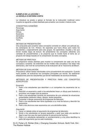 11
En G. Porter y D. Richler (Eds.), Changing Canadian Schools. North York, Ont.:
The Roeher Institute
EJEMPLO DE LA LECCIÓN 1
LA NOVELA O HISTORIA CORTA
La Literatura se presta a aplicar el formato de la instrucción multinivel como
muestra la siguiente unidad diseñada para enseñar una novela o historia corta.
CONCEPTOS A ENSEÑAR:
Personaje
Argumento
Climax
Escenario
Atmósfera
Conflicto
Tema
MÉTODO DE PRESENTACIÓN:
Una propuesta para enseñar estos conceptos consistió en utilizar una película (ej.,
los extranjeros de S.S. Hinton). Se esperaba que fuera eficaz para todos los
estudiantes y especialmente para dos grupos, los aprendices visuales y los que
tenían niveles bajos de lectura. Se presentarían los conceptos utilizando una
variedad de procedimientos y se proponía que la novela fuera el tema de un
proyecto de trabajo basado en la comprensión de estos conceptos.
MÉTODO DE PRÁCTICA:
Se prepararon tareas distintas para mostrar la comprensión de cada uno de los
conceptos a enseñar. Se extendían de los niveles más concretos a las ideas más
abstractas y del nivel de conocimiento al de evaluación de la Taxonomía de Bloom.
MÉTODO DE EVALUACIÓN:
Propusieron utilizar tareas individuales como procedimiento de evaluación. Cuando
fuera posible, se evaluarían los conceptos principales por escrito. Se realizarían
adaptaciones para los estudiantes que tenían habilidades de escritura limitadas.
MÉTODOS DE PRESENTACIÓN Y PRÁCTICA PARA LOS CONCEPTOS
ESPECÍFICOS:
Escenario
1. Pedir a los estudiantes que describan a un compañero los escenarios de su
vida.
2. Describir un escenario y pedir a los estudiantes hacer un dibujo para ilustrarlo o
encontrar una imagen que se parezca.
3. Pedir a los estudiantes nombrar los escenarios de una variedad de situaciones
presentadas mediante vídeos, dibujos, textos pequeños.
4. Comentar o dibujar escenarios de programas de televisión.
5. Pedir a los estudiantes leer libros ajustados a su nivel de lectura y describir los
escenarios.
6. Pedir a los alumnos crear escenarios con una atmósfera dada.
Argumento
1. Hacer un debate sobre el argumento de programas de televisión.
2. Dividir a los estudiantes en grupos pequeños y pedir que cada uno escriba o
diga lo que hizo ese día (para practicar la secuencia de hechos).
3. Pedir a un estudiante representar un acontecimiento y a los otros identificar la
parte del argumento que se está mostrando.
 