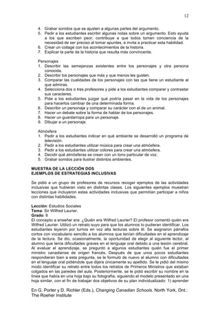 12
En G. Porter y D. Richler (Eds.), Changing Canadian Schools. North York, Ont.:
The Roeher Institute
4. Grabar sonidos que se ajusten a algunas partes del argumento.
5. Pedir a los estudiantes escribir algunas notas sobre un argumento. Esto ayuda
a los que escriben peor, contribuye a que todos tomen conciencia de la
necesidad de ser preciso al tomar apuntes, e invita a practicar esta habilidad.
6. Crear un collage con los acontecimientos de la historia.
7. Explicar la parte de la historia que resulta más convincente.
Personajes
1. Describir las semejanzas existentes entre los personajes y otra persona
conocida.
2. Describir los personajes que más y que menos les gusten.
3. Comparar las cualidades de los personajes con las que tiene un estudiante al
que admiras.
4. Selecciona dos o tres profesores y pide a los estudiantes comparar y contrastar
sus caracteres.
5. Pide a los estudiantes juzgar qué podría pasar en la vida de los personajes
para hacerlos cambiar de una determinada forma.
6. Describir un personaje y comparar su carácter con el de un animal.
7. Hacer un debate sobre la forma de hablar de los personajes.
8. Hacer un guardarropa para un personaje.
9. Dibujar a un personaje.
Atmósfera
1. Pedir a los estudiantes indicar en qué ambiente se desarrolló un programa de
televisión.
2. Pedir a los estudiantes utilizar música para crear una atmósfera.
3. Pedir a los estudiantes utilizar colores para crear una atmósfera.
4. Decidir qué atmósferas se crean con un tono particular de voz.
5. Grabar sonidos para ilustrar distintos ambientes.
MUESTRA DE LA LECCIÓN DOS
EJEMPLOS DE ESTRATEGIAS INCLUSIVAS
Se pidió a un grupo de profesores de recursos recoger ejemplos de las actividades
inclusivas que hubieran visto en distintas clases. Los siguientes ejemplos muestran
lecciones que incluyeron estas actividades inclusivas que permitían participar a niños
con distintas habilidades.
Lección: Estudios Sociales
Tema: Sir Wilfred Laurier.
Grado: 8
El concepto a enseñar era: ¿Quién era Wilfred Laurier? El profesor comentó quién era
Wilfred Laurier. Utilizó un retrato suyo para que los alumnos lo pudieran identificar. Los
estudiantes leyeron por turnos en voz alta lecturas sobre él. Se asignaron párrafos
cortos con vocabulario sencillo a los alumnos que tenían dificultades en el aprendizaje
de la lectura. Se dio, ocasionalmente, la oportunidad de elegir al siguiente lector, al
alumno que tenía dificultades graves en el lenguaje oral debido a una lesión cerebral.
Al evaluar el aprendizaje, se preguntó a algunos estudiantes quién fue el primer
ministro canadiense de origen francés. Después de que unos pocos estudiantes
respondieran bien a esta pregunta, se le formuló de nuevo al alumno con dificultades
en el lenguaje oral pidiéndole que dijera únicamente su apellido. Se le pidió del mismo
modo identificar su retrato entre todos los retratos de Primeros Ministros que estaban
colgados en las paredes del aula. Posteriormente, se le pidió escribir su nombre en la
línea que había en una hoja bajo su fotografía, siguiendo el modelo presentado en una
hoja similar, con el fin de trabajar dos objetivos de su plan individualizado: 1) aprender
 