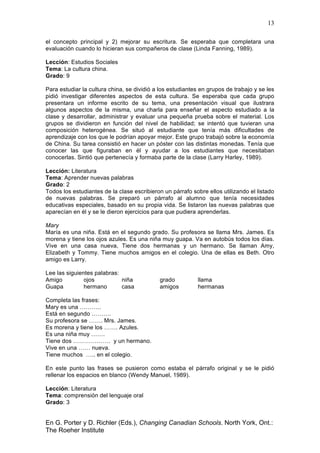 13
En G. Porter y D. Richler (Eds.), Changing Canadian Schools. North York, Ont.:
The Roeher Institute
el concepto principal y 2) mejorar su escritura. Se esperaba que completara una
evaluación cuando lo hicieran sus compañeros de clase (Linda Fanning, 1989).
Lección: Estudios Sociales
Tema: La cultura china.
Grado: 9
Para estudiar la cultura china, se dividió a los estudiantes en grupos de trabajo y se les
pidió investigar diferentes aspectos de esta cultura. Se esperaba que cada grupo
presentara un informe escrito de su tema, una presentación visual que ilustrara
algunos aspectos de la misma, una charla para enseñar el aspecto estudiado a la
clase y desarrollar, administrar y evaluar una pequeña prueba sobre el material. Los
grupos se dividieron en función del nivel de habilidad; se intentó que tuvieran una
composición heterogénea. Se situó al estudiante que tenía más dificultades de
aprendizaje con los que le podrían apoyar mejor. Este grupo trabajó sobre la economía
de China. Su tarea consistió en hacer un póster con las distintas monedas. Tenía que
conocer las que figuraban en él y ayudar a los estudiantes que necesitaban
conocerlas. Sintió que pertenecía y formaba parte de la clase (Larry Harley, 1989).
Lección: Literatura
Tema: Aprender nuevas palabras
Grado: 2
Todos los estudiantes de la clase escribieron un párrafo sobre ellos utilizando el listado
de nuevas palabras. Se preparó un párrafo al alumno que tenía necesidades
educativas especiales, basado en su propia vida. Se listaron las nuevas palabras que
aparecían en él y se le dieron ejercicios para que pudiera aprenderlas.
Mary
María es una niña. Está en el segundo grado. Su profesora se llama Mrs. James. Es
morena y tiene los ojos azules. Es una niña muy guapa. Va en autobús todos los días.
Vive en una casa nueva, Tiene dos hermanas y un hermano. Se llaman Amy,
Elizabeth y Tommy. Tiene muchos amigos en el colegio. Una de ellas es Beth. Otro
amigo es Larry.
Lee las siguientes palabras:
Amigo ojos niña grado llama
Guapa hermano casa amigos hermanas
Completa las frases:
Mary es una ………..
Está en segundo ……….
Su profesora se ……. Mrs. James.
Es morena y tiene los ……. Azules.
Es una niña muy …….
Tiene dos ………………. y un hermano.
Vive en una …… nueva.
Tiene muchos ….. en el colegio.
En este punto las frases se pusieron como estaba el párrafo original y se le pidió
rellenar los espacios en blanco (Wendy Manuel, 1989).
Lección: Literatura
Tema: comprensión del lenguaje oral
Grado: 3
 