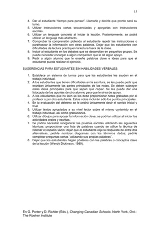 15
En G. Porter y D. Richler (Eds.), Changing Canadian Schools. North York, Ont.:
The Roeher Institute
4. Dar al estudiante “tiempo para pensar”. Llamarle y decirle que pronto será su
turno.
5. Utilizar instrucciones cortas secuenciadas y apoyarlas con instrucciones
escritas.
6. Utilizar un lenguaje concreto al iniciar la lección. Posteriormente, se podrá
utilizar un lenguaje más abstracto.
7. Comprobar la comprensión pidiendo al estudiante repetir las instrucciones o
parafrasear la información con otras palabras. Dejar que los estudiantes con
dificultades de lectura practiquen la lectura fuera de la clase.
8. Incluir al estudiante en los debates que se desarrollan en pequeños grupos. Se
puede necesitar encargar a algún compañero que le dé algún apoyo.
9. Pedir a algún alumno que le enseñe palabras clave e ideas para que el
estudiante pueda realizar el ejercicio.
SUGERENCIAS PARA ESTUDIANTES SIN HABILIDADES VERBALES:
1. Establece un sistema de turnos para que los estudiantes les ayuden en el
trabajo individual.
2. A los estudiantes que tienen dificultades en la escritura, se les puede pedir que
escriban únicamente las partes principales de las notas. Se deben subrayar
estas ideas principales para que sepan qué copiar. Se les puede dar una
fotocopia de los apuntes de otro alumno para que le sirva de apoyo.
3. A los estudiantes que no leen se les debe proporcionar notas grabadas por el
profesor o por otro estudiante. Estas notas incluirán sólo los puntos principales.
4. En la evaluación del deletreo se le pedirá únicamente decir el sonido inicial y
final.
5. Utilizar textos apropiados a su nivel lector sobre el mismo contenido en el
trabajo individual, así como grabaciones.
6. Utilizar dibujos para apoyar la información clave; se podrían utilizar al iniciar las
actividades orales y escritas.
7. Se podría necesitar reorganizar las pruebas escritas utilizando las siguientes
técnicas: proporcionar una lista de palabras cuando se utilice la técnica de
rellenar el espacio vacío; dejar que el estudiante elija la respuesta de entre dos
alternativas, pedirle nombrar diagramas con los términos dados; pedirle
completar preguntas cortas “utilizando sus propias palabras”.
8. Dejar que los estudiantes hagan pósteres con las palabras o conceptos clave
de la lección (Wendy Dickinson, 1989).
 