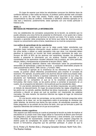 3
En G. Porter y D. Richler (Eds.), Changing Canadian Schools. North York, Ont.:
The Roeher Institute
En lugar de esperar que todos los estudiantes conozcan los distintos tipos de
conflictos literarios y lean todas las lecturas, el profesor podría abordar este concepto
desde un punto de vista más amplio. Podría exigir que todos los estudiantes
comprendieran la idea de conflicto, invitándoles a identificar distintos ejemplos en la
vida real y relacionar, posteriormente, estos ejemplos con una novela particular o
historia corta.
NIVEL 2:
MÉTODOS DE PRESENTAR LA INFORMACIÓN
Una vez establecidos los conceptos subyacentes de la lección, es evidente que no
puede utilizarse una única forma de presentar la información, si se quiere dar a todos
los estudiantes la posibilidad de terminar la lección con éxito. Por lo tanto, la idea o
concepto a aprender debe presentarse de tal forma que todos los alumnos puedan
mejorar su conocimiento sobre el tema, basándose en su nivel de comprensión.
Los estilos de aprendizaje de los estudiantes
El profesor debe recordar que en la clase puede haber estudiantes que
aprendan mejor recibiendo información visual, auditiva o cinestésica. La mayoría de
los niños tiende a utilizar un estilo perceptivo más que otros. Los docentes deben
planificar la instrucción en función del modo perceptivo dominante de cada uno.
Aunque del 80% al 85% de los alumnos son aprendices visuales, los profesores
tienden a presentar la información por vía auditiva. Podrían responder a las
necesidades de los aprendices visuales utilizando más la pizarra, así como películas,
dibujos, tablas y transparencias al presentar la lección (Word, 1984).
Los profesores deberían obtener más información sobre los procedimientos
sensoriales de aprendizaje y sobre las técnicas y conductas observables propias de
cada procedimiento (Word, 1984; Schulz y Turnbull, 1984).
Volviendo al ejemplo de la enseñanza de los elementos de una historia o
novela, se podrían utilizar diferentes procedimientos para enseñar el concepto de
escenario. Por ejemplo, se podría pedir a los alumnos discutir sobre sus propias vidas;
de esta manera se les invitaría a expresar oralmente el escenario de sus vidas. Un
estudiante con habilidades verbales limitadas podría responder a las preguntas
formuladas por un compañero al que se le ha enseñado previamente cómo
formularlas. Del mismo modo, se les podría animar a comentar el escenario de un
cuadro, de un programa de televisión o de la película que los estudiantes elijan.
En una lección elemental sobre el uso de letras mayúsculas, se podría utilizar
el método de descubrimiento. En lugar de proporcionarles las reglas ortográficas, se
les podría dar un párrafo, pedirles identificar las letras mayúsculas y, posteriormente,
animarles a discutir en grupo por qué se escriben con mayúsculas las palabras
marcadas. De esta manera, los alumnos inferirían las reglas en lugar de memorizar
normas dadas.
En una lección sobre los porcentajes, se les podrían formular preguntas sobre
los objetos de la clase, así, se les preguntaría sobre el porcentaje de ventanas que
están abiertas, de alumnos que tienen los ojos azules, de estudiantes ausentes, etc.
Estas preguntas no se extraen de los libros de texto, sino que se formulan a partir de
aspectos relevantes del contexto en el que se encuentran.
Distintos niveles cognitivos
Otro aspecto que debe tenerse en cuenta al presentar la lección es tratar de implicar al
estudiante en su propio nivel. Esto exige utilizar la Taxonomía de Bloom para formular
las preguntas y para asignar tareas. Esta taxonomía y otras similares, que muestran
niveles diferentes de razonamiento, pueden ser útiles para preparar preguntas de
distinto grado de complejidad. Se puede implicar a todos los estudiantes en una
lección si formulamos preguntas que les permitan participar. A pesar de que la
 
