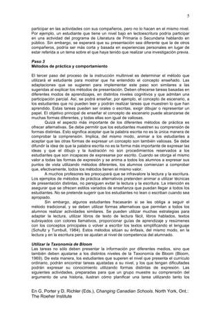 5
En G. Porter y D. Richler (Eds.), Changing Canadian Schools. North York, Ont.:
The Roeher Institute
participar en las actividades con sus compañeros, pero no lo hacen en el mismo nivel.
Por ejemplo, un estudiante que tiene un nivel bajo en lectoescritura podría participar
en una actividad del programa de Literatura de Primaria o Secundaria hablando en
público. Sin embargo, se esperará que su presentación sea diferente que la de otros
compañeros, podría ser más corta y basada en experiencias personales en lugar de
estar referida a un tema sobre el que haya tenido que realizar una investigación previa.
Paso 3
Métodos de práctica y comportamiento
El tercer paso del proceso de la instrucción multinivel es determinar el método que
utilizará el estudiante para mostrar que ha entendido el concepto enseñado. Las
adaptaciones que se sugieren para implementar este paso son similares a las
sugeridas al explicar los métodos de presentación. Deben ofrecerse tareas basadas en
diferentes modos de aprendizajes, en distintos niveles cognitivos y que admitan una
participación parcial. Así, se podrá enseñar, por ejemplo, el concepto de escenario, a
los estudiantes que no pueden leer y podrán realizar tareas que muestren lo que han
aprendido. Estas tareas pueden ser orales o escritas, exigir dibujar o representar un
papel. El objetivo principal de enseñar el concepto de escenario puede alcanzarse de
muchas formas diferentes, y todas ellas son igual de valiosas.
Quizá el aspecto más importante de los diferentes métodos de práctica es
ofrecer alternativas. Se debe permitir que los estudiantes muestren su comprensión de
formas distintas. Esto significa aceptar que la palabra escrita no es la única manera de
comprobar la comprensión. Implica, del mismo modo, animar a los estudiantes a
aceptar que las otras formas de expresar un concepto son también valiosas. Se debe
difundir la idea de que la palabra escrita no es la forma más importante de expresar las
ideas y que el dibujo y la ilustración no son procedimientos reservados a los
estudiantes que son incapaces de expresarse por escrito. Cuando se otorga el mismo
valor a todas las formas de expresión y se anima a todos los alumnos a expresar sus
puntos de vista utilizando métodos diferentes, los alumnos comienzan a comprobar
que, efectivamente, todos los métodos tienen el mismo valor.
A muchos profesores les preocupará que se infravalore la lectura y la escritura.
Los ejemplos de métodos de práctica alternativos pretenden animar a utilizar técnicas
de presentación distintas, no persiguen evitar la lectura y la escritura. La intención es
asegurar que se ofrecen estilos variados de enseñanza que puedan llegar a todos los
estudiantes. No se pretende sugerir que los estudiantes no lean o escriban cuando sea
apropiado.
Sin embargo, algunos estudiantes fracasarán si se les obliga a seguir el
método tradicional, y se deben utilizar formas alternativas que permitan a todos los
alumnos realizar actividades similares. Se pueden utilizar muchas estrategias para
adaptar la lectura, utilizar libros de texto de lectura fácil, libros hablados, textos
subrayados con colores llamativos, proporcionar guías de aprendizaje y resúmenes
con los conceptos principales o volver a escribir los textos simplificando el lenguaje
(Schultz y Turnbull, 1984). Estos métodos sitúan su énfasis, del mismo modo, en la
lectura y en la escritura pero se ajustan al nivel de competencia del alumnado.
Utilizar la Taxonomía de Bloom
Las tareas no sólo deben presentar la información por diferentes medios, sino que
también deben ajustarse a los distintos niveles de la Taxonomía de Bloom (Bloom,
1969). De esta manera, los estudiantes que superen el nivel que presenta el currículo
ordinario, podrán encontrar tareas ajustadas a su nivel, y los que tengan dificultades
podrán expresar su conocimiento utilizando formas distintas de expresión. Las
siguientes actividades, preparadas para que un grupo muestre su comprensión del
argumento de una historia, ilustran cómo planificar una tarea utilizando tanto los
 