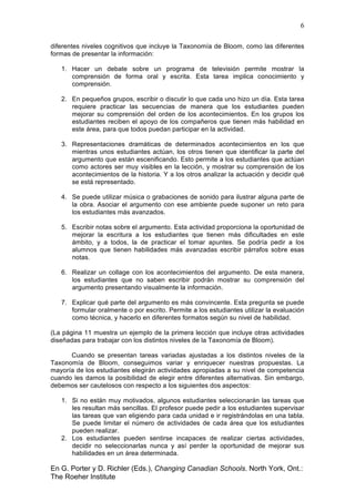 6
En G. Porter y D. Richler (Eds.), Changing Canadian Schools. North York, Ont.:
The Roeher Institute
diferentes niveles cognitivos que incluye la Taxonomía de Bloom, como las diferentes
formas de presentar la información:
1. Hacer un debate sobre un programa de televisión permite mostrar la
comprensión de forma oral y escrita. Esta tarea implica conocimiento y
comprensión.
2. En pequeños grupos, escribir o discutir lo que cada uno hizo un día. Esta tarea
requiere practicar las secuencias de manera que los estudiantes pueden
mejorar su comprensión del orden de los acontecimientos. En los grupos los
estudiantes reciben el apoyo de los compañeros que tienen más habilidad en
este área, para que todos puedan participar en la actividad.
3. Representaciones dramáticas de determinados acontecimientos en los que
mientras unos estudiantes actúan, los otros tienen que identificar la parte del
argumento que están escenificando. Esto permite a los estudiantes que actúan
como actores ser muy visibles en la lección, y mostrar su comprensión de los
acontecimientos de la historia. Y a los otros analizar la actuación y decidir qué
se está representado.
4. Se puede utilizar música o grabaciones de sonido para ilustrar alguna parte de
la obra. Asociar el argumento con ese ambiente puede suponer un reto para
los estudiantes más avanzados.
5. Escribir notas sobre el argumento. Esta actividad proporciona la oportunidad de
mejorar la escritura a los estudiantes que tienen más dificultades en este
ámbito, y a todos, la de practicar el tomar apuntes. Se podría pedir a los
alumnos que tienen habilidades más avanzadas escribir párrafos sobre esas
notas.
6. Realizar un collage con los acontecimientos del argumento. De esta manera,
los estudiantes que no saben escribir podrán mostrar su comprensión del
argumento presentando visualmente la información.
7. Explicar qué parte del argumento es más convincente. Esta pregunta se puede
formular oralmente o por escrito. Permite a los estudiantes utilizar la evaluación
como técnica, y hacerlo en diferentes formatos según su nivel de habilidad.
(La página 11 muestra un ejemplo de la primera lección que incluye otras actividades
diseñadas para trabajar con los distintos niveles de la Taxonomía de Bloom).
Cuando se presentan tareas variadas ajustadas a los distintos niveles de la
Taxonomía de Bloom, conseguimos variar y enriquecer nuestras propuestas. La
mayoría de los estudiantes elegirán actividades apropiadas a su nivel de competencia
cuando les damos la posibilidad de elegir entre diferentes alternativas. Sin embargo,
debemos ser cautelosos con respecto a los siguientes dos aspectos:
1. Si no están muy motivados, algunos estudiantes seleccionarán las tareas que
les resultan más sencillas. El profesor puede pedir a los estudiantes supervisar
las tareas que van eligiendo para cada unidad e ir registrándolas en una tabla.
Se puede limitar el número de actividades de cada área que los estudiantes
pueden realizar.
2. Los estudiantes pueden sentirse incapaces de realizar ciertas actividades,
decidir no seleccionarlas nunca y así perder la oportunidad de mejorar sus
habilidades en un área determinada.
 