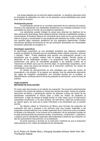 7
En G. Porter y D. Richler (Eds.), Changing Canadian Schools. North York, Ont.:
The Roeher Institute
Las tareas elegidas por los alumnos deben presentar un equilibrio adecuado entre
la necesidad de realizarlas con éxito y la de aprender nuevas habilidades para poder
tener éxito en el futuro.
Participación parcial
La participación parcial es un concepto importante de los métodos de práctica.
Permite a los estudiantes con habilidades académicas muy limitadas participar en las
actividades de clase en función de sus objetivos específicos.
Los estudiantes pueden trabajar en grupo para alcanzar los objetivos de su
plan personal de aprendizaje. Estos objetivos podrían referirse a habilidades sociales o
comunicativas. El profesor debería ser consciente de la razón por la que el estudiante
está en el grupo y concentrarse en que progrese para alcanzar sus metas, más que en
que aprenda algún contenido académico de una asignatura determinada. Pueden
encontrarse ejemplos de lecciones en las que participan estudiantes con necesidades
educativas especiales en la página 12.
Estrategias específicas
El aprendizaje cooperativo es una estrategia excelente que debemos considerar
cuando se planifica la actividad que los estudiantes deben realizar (Johnson, Johnson
y Holubec, 1984). Puede adaptarse para permitir una participación parcial a los
estudiantes que no pueden realizar todo el trabajo exigido. Permite apoyar el
desarrollo de las habilidades sociales y la cooperación entre iguales, así como
proporcionar una gama de actividades ajustadas a los distintos niveles de la
Taxonomía de Bloom para que los alumnos elijan. El aprendizaje cooperativo, como
estrategia, cubre dos pasos del proceso de la instrucción multinivel, los modos de
presentación y de práctica.
El método de descubrimiento es otra estrategia que cubre los modos de
presentación y de práctica. Si se espera, por ejemplo, que los estudiantes descubran
las reglas de ortografía completando una actividad iniciada por el profesor, el
descubrimiento constituye tanto la forma de presentar la información, como el modo de
práctica.
PASO CUARTO
MÉTODOS DE EVALUACIÓN
El cuarto paso del proceso es el método de evaluación. Se encuentra estrechamente
vinculado a los modos de práctica e incluye las mismas tres áreas: modos de práctica,
taxonomía de Bloom y participación parcial. Se deberían evaluar las tareas de los
estudiantes concediendo el mismo peso a todos los modos de presentar la
información, y dejar de otorgar al trabajo escrito un valor mayor que a la información
presentada visualmente o a la obra artística. De esta forma, todas las contribuciones
se valoran igual y se evita que la clase infravalore a los estudiantes que no pueden
escribir.
Se debería utilizar la Taxonomía de Bloom para formular las preguntas de
evaluación tipo test y preparar a los alumnos para que puedan responder a las
preguntas correspondientes a los niveles superiores de la Taxonomía como el análisis,
la síntesis y la evaluación, si se incluyen en la evaluación. No es apropiado manejar en
la clase exclusivamente los primeros niveles, conocimiento, comprensión y aplicación,
y esperar que los estudiantes respondan adecuadamente cuestiones que requieren un
tipo de razonamiento más profundo, en la evaluación.
El punto esencial a recordar en la instrucción multinivel es que la evaluación
debe basarse en los niveles de habilidad de los estudiantes.
 
