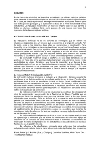 8
En G. Porter y D. Richler (Eds.), Changing Canadian Schools. North York, Ont.:
The Roeher Institute
RESUMEN
En la instrucción multinivel se determina un concepto, se utilizan métodos variados
para presentar la información adaptados a todos los estilos de aprendizaje existentes
en la clase, se ofrece la posibilidad de elegir entre diferentes actividades o tareas para
que todos puedan participar, y la evaluación se basa en el nivel de habilidad de los
estudiantes. La instrucción multinivel es un medio de impartir lecciones que permite a
todos los alumnos participar tanto como puedan de una manera que todos los
miembros de la clase consideran legítima.
REQUISITOS DE LA INSTRUCCIÓN MULTI-NIVEL
La instrucción multinivel no es un conjunto de estrategias que se utilicen en
situaciones especiales, sino un proceso que se desarrolla a lo largo del currículo. Por
lo tanto, exige a los docentes dosis altas de compromiso y planificación. Para
impartirla, no se necesita un entrenamiento extenso, pero sí que los profesores revisen
su enseñanza previa. Esto podría significar tener que abandonar lecciones impartidas
numerosas veces con anterioridad y estar dispuesto a abordar el mismo material
desde perspectivas nuevas. Algo que requiere tiempo para planificar las nuevas
lecciones y la voluntad de querer sustituir el rol de presentador por el de facilitador.
La instrucción multinivel obliga a apartarse de una clase controlada por el
profesor e ir hacia otra en la que los estudiantes tengan una autonomía mayor y más
posibilidades de elegir. Constituye una forma de responder a un tiempo a las
necesidades del currículo y a las de estudiantes que presentan distintos niveles. Es un
método que demanda a los profesores una gran cantidad de trabajo. ¿Por qué
tendrían que estar los docentes dispuestos a dedicar toda la energía que requiere
introducir estos cambios?
La racionalidad de la instrucción multinivel
La instrucción multinivel promueve la inclusión y la integración. Consigue adaptar la
enseñanza a los distintos estilos de aprendizaje existentes en la clase. Permite a los
profesores llegar a todos los estudiantes durante un tiempo (no es posible responder
todo el tiempo a las necesidades de todos los alumnos). Sin embargo, utilizar distintas
técnicas en una misma unidad o lección elimina la necesidad de enseñar esta lección
muchas veces de formas distintas para responder a las necesidades derivadas de los
estilos individuales de los aprendices.
La instrucción multinivel ofrece a los estudiantes la posibilidad de sobrepasar el
nivel de conocimiento y comprensión de la Taxonomía de Bloom. Posibilita que se
enriquezcan tanto los estudiantes que son muy capaces, como a los que tienen
dificultades para aprender. Sitúa su énfasis en la cooperación entre estudiantes y
permite que se evalúe en función del nivel de cada uno. Anima a los alumnos a elegir
la forma de expresar el conocimiento adquirido. Responde tanto a las necesidades
sociales y emocionales del alumnado, como a las de carácter académico. Se apoya la
relación entre alumnos porque promueve el aprendizaje cooperativo. Se desaconseja
el establecimiento de grupos permanentes porque se considera que fomentar la
relación con todos los alumnos del aula es importante para que todos los estudiantes
se sientan parte del grupo.
La instrucción multinivel permite participar a todos los estudiantes en el proceso
de aprendizaje y promueve que se acepte la contribución de cada uno. Apoya el
desarrollo de un concepto de valía personal en todo el alumnado. Se incrementa la
motivación mediante la implicación de los estudiantes en las actividades de la clase
facilitando, así, la gestión del aula.
La reflexión y la planificación necesaria para determinar los conceptos
subyacentes del material debería hacer el currículo más significativo. Los profesores
 