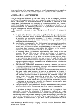 9
En G. Porter y D. Richler (Eds.), Changing Canadian Schools. North York, Ont.:
The Roeher Institute
toman conciencia de las razones por las que se enseña algo y se centran en ayudar a
los estudiantes a comprender varios conceptos, más que en memorizar el material.
LA FORMACIÓN DE LOS PROFESORES
En la actualidad los profesores se han dado cuenta de que se necesitan estilos de
enseñanza distintos para responder a las necesidades que presentan los alumnos de
clases heterogéneas. La instrucción multinivel es una forma de responder a estas
necesidades. Para desarrollar esta habilidad, los profesores necesitan una formación
inicial. Sin embargo, los componentes principales de los programas formativos en la
instrucción multinivel son el tiempo y la práctica en la planificación de lecciones que
incluyan estrategias que permitan la inclusión.
En dos distritos escolares, se desarrolló un programa de formación de la siguiente
forma:
1. Se pidió a los directores seleccionar un profesor o dos que: a) estuvieran
dispuestos a entrenar a otros profesores, b) hubieran alcanzado cierto éxito en
la aplicación de estrategias inclusivas, y c) fueran respetados por su
competencia. Se entrenó a estos profesores para que posteriormente
entrenaran al resto del personal.
2. Las plantillas escolares de los dos distritos estuvieron de acuerdo en dedicar
un día, antes de que finalizara el curso escolar, para recibir una formación en el
propio centro. Se permitió que cada centro eligiera su día ajustándose a ciertos
parámetros. Los profesores responsables de colaborar en la formación
lideraron estas sesiones de entrenamiento en los centros.
3. Se reunieron todos los profesores seleccionados para recibir un día de
formación. Se les pidió poner en práctica las técnicas de la instrucción
multinivel en sus propias clases. Se revisaron algunas lecciones y se
proporcionó retroalimentación. Se dedicó un segundo día a preparar la sesión
de entrenamiento que impartirían en sus centros. Se dejó libertad a los
profesores para presentar la lección siguiendo su propio plan aunque se dieron
algunas directrices generales para asegurar la consistencia en la formación de
todos los colegios del distrito.
4. Los directores, subdirectores, profesores de recursos y métodos (ver capítulo
8) recibieron una formación sobre los elementos esenciales de la instrucción
multinivel para que pudieran apoyar al personal.
5. Los directores y subdirectores asumieron la responsabilidad de desarrollar un
plan para impartir esta formación al resto de la plantilla de la escuela. El
aspecto esencial era que el entrenamiento se realizara en pequeños grupos y
que hubiera colaboración entre los profesores; los docentes tuvieron, del
mismo modo, tiempo para desarrollar y aplicar las nuevas habilidades
adquiridas. Los directores y subdirectores apoyaron el entrenamiento
supervisando las nuevas destrezas durante el tiempo que dedican a observar y
a supervisar al profesorado; también les ofrecieron oportunidades para
compartir estrategias en diferentes reuniones.
6. Las plantillas de los distritos escolares tenían la responsabilidad de supervisar
la implementación de los planes y de proporcionar el apoyo que se pedía.
El programa de formación utilizó la colaboración de los profesores para
desarrollar y mantener las estrategias de la instrucción multinivel, Un equipo
cooperativo permitió a los docentes compartir sus ideas y apoyar a los colegas que
se mostraban más inseguros a la hora de responder a necesidades diversas o que
no se sentían preparados para manejarlas. No se impusieron límites temporales
para completar el entrenamiento, ya que debe ser un proceso continuo que se
 