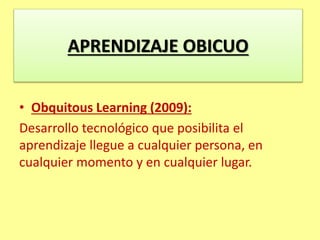 • Obquitous Learning (2009):
Desarrollo tecnológico que posibilita el
aprendizaje llegue a cualquier persona, en
cualquier momento y en cualquier lugar.
APRENDIZAJE OBICUO
 