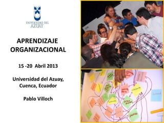 APRENDIZAJE
ORGANIZACIONAL
15 -20 Abril 2013
Universidad del Azuay,
Cuenca, Ecuador
Pablo Villoch
 