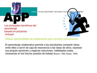 ApP
“DÍGAME Y OLVIDO, MUÉSTREME Y RECUERDO. INVOLÚCREME Y COMPRENDO
Los principales beneficios del
aprendizaje
basado en proyectos
incluyen
Ofrecer oportunidades de colaboración para construir conocimiento.
El aprendizaje colaborativo permite a los estudiantes compartir ideas
entre ellos o servir de caja de resonancia a las ideas de otros, expresar
sus propias opiniones y negociar soluciones, habilidades todas,
necesarias en los futuros puestos de trabajo (Bryson, 1994; Reyes, 1998).
 