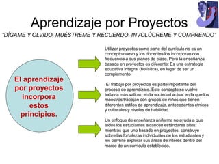 Aprendizaje por Proyectos
“DÍGAME Y OLVIDO, MUÉSTREME Y RECUERDO. INVOLÚCREME Y COMPRENDO”
Utilizar proyectos como parte del currículo no es un
concepto nuevo y los docentes los incorporan con
frecuencia a sus planes de clase. Pero la enseñanza
basada en proyectos es diferente: Es una estrategia
educativa integral (holísitca), en lugar de ser un
complemento.
El trabajo por proyectos es parte importante del
proceso de aprendizaje. Este concepto se vuelve
todavía más valioso en la sociedad actual en la que los
maestros trabajan con grupos de niños que tienen
diferentes estilos de aprendizaje, antecedentes étnicos
y culturales y niveles de habilidad.
Un enfoque de enseñanza uniforme no ayuda a que
todos los estudiantes alcancen estándares altos;
mientras que uno basado en proyectos, construye
sobre las fortalezas individuales de los estudiantes y
les permite explorar sus áreas de interés dentro del
marco de un currículo establecido.
El aprendizaje
por proyectos
incorpora
estos
principios.
 