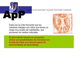 ApP
“DÍGAME Y OLVIDO, MUÉSTREME Y RECUERDO. INVOLÚCREME Y COMPRENDO
Cada vez es más frecuente que los
maestros trabajen con niños que tienen un
rango muy amplio de habilidades, que
provienen de medios culturales.
El aprendizaje basado en proyectos
ofrece una posibilidades de introducir en
el aula de clase una extensa gama de
oportunidades de aprendizaje.
 