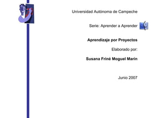Universidad Autónoma de Campeche Serie: Aprender a Aprender Aprendizaje por Proyectos Elaborado por: Susana Friné Moguel Marín Junio 2007 