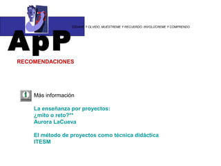 ApP
                 “DÍGAME Y OLVIDO, MUÉSTREME Y RECUERDO. INVOLÚCREME Y COMPRENDO




RECOMENDACIONES




    Más información

    La enseñanza por proyectos:
    ¿mito o reto?**
    Aurora LaCueva

    El método de proyectos como técnica didáctica
    ITESM
 
