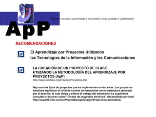 ApP
                    “DÍGAME Y OLVIDO, MUÉSTREME Y RECUERDO. INVOLÚCREME Y COMPRENDO




RECOMENDACIONES

     El Aprendizaje por Proyectos Utilizando
     las Tecnologías de la Información y las Comunicaciones

      LA CREACIÓN DE UN PROYECTO DE CLASE
      UTIIZANDO LA METODOLOGÍA DEL APRENDIZAJE POR
      PROYECTOS (ApP)
      http://www.eduteka.org/CreacionProyectos.php

      Hay muchos tipos de proyectos que se implementan en las aulas. Los proyectos
      efectivos equilibran el nivel de control del estudiante con la estructura planeada
      por el docente, la cual dirige y enfoca el trabajo del estudiante. Le sugerimos
      consultar el recurso sobre “Diseño de proyectos efectivos” desarrollado por Intel
      http://www97.intel.com/cr/ProjectDesign/Design/ProjectCharacteristics/
 
