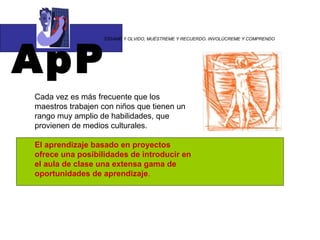 ApP
                  “DÍGAME Y OLVIDO, MUÉSTREME Y RECUERDO. INVOLÚCREME Y COMPRENDO




Cada vez es más frecuente que los
maestros trabajen con niños que tienen un
rango muy amplio de habilidades, que
provienen de medios culturales.

El aprendizaje basado en proyectos
ofrece una posibilidades de introducir en
el aula de clase una extensa gama de
oportunidades de aprendizaje.
 