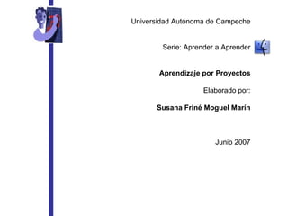 Universidad Autónoma de Campeche Serie: Aprender a Aprender Aprendizaje por Proyectos Elaborado por: Susana Friné Moguel M...