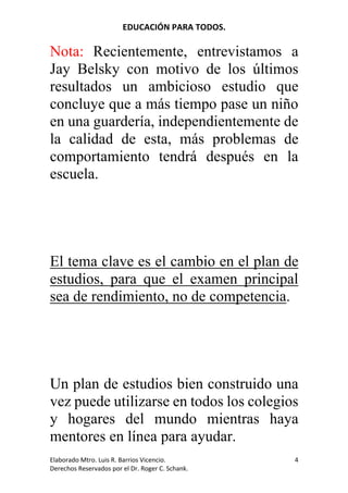 EDUCACIÓN	PARA	TODOS.	
Elaborado	Mtro.	Luis	R.	Barrios	Vicencio.		
Derechos	Reservados	por	el	Dr.	Roger	C.	Schank.	
4	
Nota:	 Recientemente, entrevistamos a
Jay Belsky con motivo de los últimos
resultados un ambicioso estudio que
concluye que a más tiempo pase un niño
en una guardería, independientemente de
la calidad de esta, más problemas de
comportamiento tendrá después en la
escuela.
El tema clave es el cambio en el plan de
estudios, para que el examen principal
sea de rendimiento, no de competencia.
Un plan de estudios bien construido una
vez puede utilizarse en todos los colegios
y hogares del mundo mientras haya
mentores en línea para ayudar.
 