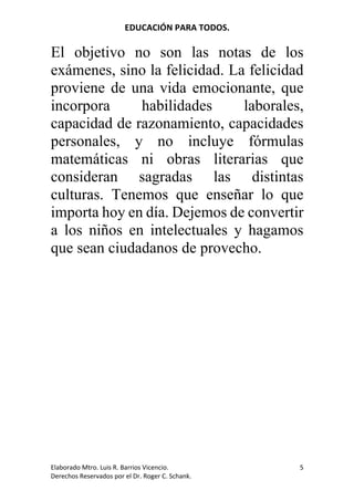 EDUCACIÓN	PARA	TODOS.	
Elaborado	Mtro.	Luis	R.	Barrios	Vicencio.		
Derechos	Reservados	por	el	Dr.	Roger	C.	Schank.	
5	
El objetivo no son las notas de los
exámenes, sino la felicidad. La felicidad
proviene de una vida emocionante, que
incorpora habilidades laborales,
capacidad de razonamiento, capacidades
personales, y no incluye fórmulas
matemáticas ni obras literarias que
consideran sagradas las distintas
culturas. Tenemos que enseñar lo que
importa hoy en día. Dejemos de convertir
a los niños en intelectuales y hagamos
que sean ciudadanos de provecho.
 