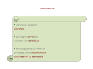 •una forma de educación
experiencial
•que integra elservicioa la
comunidad con elaprendizaje
•para enriquecer la experiencia de
aprendizaje, enseñarresponsabilidad
cívicayfortalecer las comunidades
aprendizaje-servicio es…
 