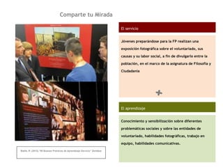 Comparte tu Mirada
Batlle, R. (2012).“60 Buenas Prácticas de Aprendizaje Servicio” Zerbikas
El servicio
Jóvenes preparándose para la FP realizan una
exposición fotográfica sobre el voluntariado, sus
causas y su labor social, a fin de divulgarlo entre la
población, en el marco de la asignatura de Filosofía y
Ciudadanía
El aprendizaje
Conocimiento y sensibilización sobre diferentes
problemáticas sociales y sobre las entidades de
voluntariado, habilidades fotográficas, trabajo en
equipo, habilidades comunicativas.
+
 