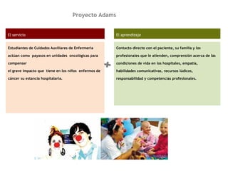 Proyecto Adams
El servicio
Estudiantes de Cuidados Auxiliares de Enfermería
actúan como payasos en unidades oncológicas para
compensar
el grave impacto que tiene en los niños enfermos de
cáncer su estancia hospitalaria.
El aprendizaje
Contacto directo con el paciente, su familia y los
profesionales que le atienden, comprensión acerca de las
condiciones de vida en los hospitales, empatía,
habilidades comunicativas, recursos lúdicos,
responsabilidad y competencias profesionales.
+
 
