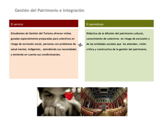 Gestión del Patrimonio e Integración
El servicio
Estudiantes de Gestión del Turismo ofrecen visitas
guiadas especialmente preparadas para colectivos en
riesgo de exclusión social, personas con problemas de
salud mental, indigentes… atendiendo sus necesidades
y teniendo en cuenta sus condicionantes.
El aprendizaje
Didáctica de la difusión del patrimonio cultural,
conocimiento de colectivos en riesgo de exclusión y
de las entidades sociales que los atienden, visión
crítica y constructiva de la gestión del patrimonio.
+
 