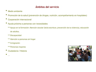 Ámbitos del servicio
• Medio ambiente
• Promoción de la salud (prevención de drogas, nutrición, acompañamiento en hospitales)
• Cooperación internacional
• Ayuda próxima a personas con necesidades:
– Apoyo en la formación: Atención escolar (lecto-escritura, prevención de la violencia), educación
de adultos,
– Discapacidad
– Atención a personas sin hogar
– Inmigración
– Personas mayores
• Ciudadanía / Historia
• ...
 