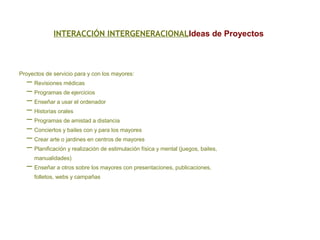 INTERACCIÓN INTERGENERACIONALIdeas de Proyectos
Proyectos de servicio para y con los mayores:
– Revisiones médicas
– Programas de ejercicios
– Enseñar a usar el ordenador
– Historias orales
– Programas de amistad a distancia
– Conciertos y bailes con y para los mayores
– Crear arte o jardines en centros de mayores
– Planificación y realización de estimulación física y mental (juegos, bailes,
manualidades)
– Enseñar a otros sobre los mayores con presentaciones, publicaciones,
folletos, webs y campañas
 