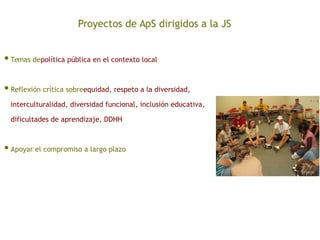 Proyectos de ApS dirigidos a la JS
•Temas depolítica pública en el contexto local
•Reflexión crítica sobreequidad, respeto a la diversidad,
interculturalidad, diversidad funcional, inclusión educativa,
dificultades de aprendizaje, DDHH
•Apoyar el compromiso a largo plazo
 