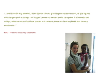“…Una situación muy polémica, en mi opinión con una gran carga de injusticia social, es que algunos
niños tengan que ir al colegio con “tupper” porque no reciben ayudas para poder ir al comedor del
colegio, mientras otros niños sí que pueden ir al comedor porque sus familias poseen más recursos
económicos…”
Marta – FP Técnico en Cocina y Gastronomía
 