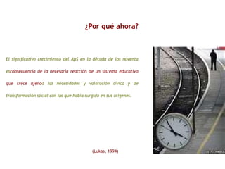 ¿Por qué ahora?
El significativo crecimiento del ApS en la década de los noventa
esconsecuencia de la necesaria reacción de un sistema educativo
que crece ajenoa las necesidades y valoración cívica y de
transformación social con las que había surgido en sus orígenes.
(Lukas, 1994)
 