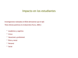 Impacto en los estudiantes
Investigaciones realizadas en EEUU demuestran que el ApS
Tiene efectos positivos en el desarrollo (Furco, 2003)::
- Académico y cognitivo
- Cívico
- Vocacional y profesional
- Ético y moral
- Personal
- Social
 