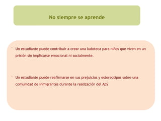 No siempre se aprende
▪
Un estudiante puede contribuir a crear una ludoteca para niños que viven en un
prisión sin implicarse emocional ni socialmente.
▪
Un estudiante puede reafirmarse en sus prejuicios y estereotipos sobre una
comunidad de inmigrantes durante la realización del ApS
 