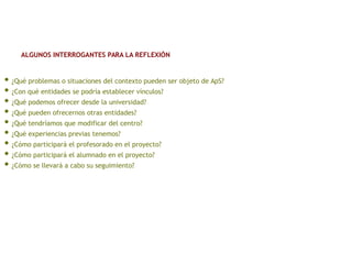 • ¿Qué problemas o situaciones del contexto pueden ser objeto de ApS?
• ¿Con qué entidades se podría establecer vínculos?
• ¿Qué podemos ofrecer desde la universidad?
• ¿Qué pueden ofrecernos otras entidades?
• ¿Qué tendríamos que modificar del centro?
• ¿Qué experiencias previas tenemos?
• ¿Cómo participará el profesorado en el proyecto?
• ¿Cómo participará el alumnado en el proyecto?
• ¿Cómo se llevará a cabo su seguimiento?
ALGUNOS INTERROGANTES PARA LA REFLEXIÓN
 