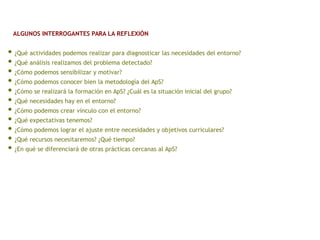 • ¿Qué actividades podemos realizar para diagnosticar las necesidades del entorno?
• ¿Qué análisis realizamos del problema detectado?
• ¿Cómo podemos sensibilizar y motivar?
• ¿Cómo podemos conocer bien la metodología del ApS?
• ¿Cómo se realizará la formación en ApS? ¿Cuál es la situación inicial del grupo?
• ¿Qué necesidades hay en el entorno?
• ¿Cómo podemos crear vínculo con el entorno?
• ¿Qué expectativas tenemos?
• ¿Cómo podemos lograr el ajuste entre necesidades y objetivos curriculares?
• ¿Qué recursos necesitaremos? ¿Qué tiempo?
• ¿En qué se diferenciará de otras prácticas cercanas al ApS?
ALGUNOS INTERROGANTES PARA LA REFLEXIÓN
 
