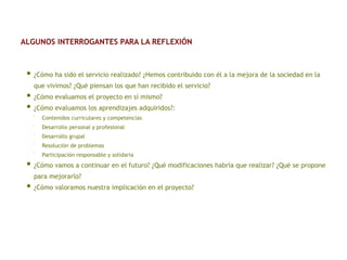 • ¿Cómo ha sido el servicio realizado? ¿Hemos contribuido con él a la mejora de la sociedad en la
que vivimos? ¿Qué piensan los que han recibido el servicio?
• ¿Cómo evaluamos el proyecto en sí mismo?
• ¿Cómo evaluamos los aprendizajes adquiridos?:
▪
Contenidos curriculares y competencias
▪
Desarrollo personal y profesional
▪
Desarrollo grupal
▪
Resolución de problemas
▪
Participación responsable y solidaria
• ¿Cómo vamos a continuar en el futuro? ¿Qué modificaciones habría que realizar? ¿Qué se propone
para mejorarlo?
• ¿Cómo valoramos nuestra implicación en el proyecto?
ALGUNOS INTERROGANTES PARA LA REFLEXIÓN
 
