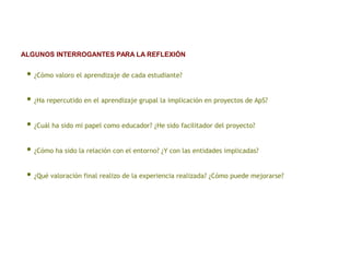 • ¿Cómo valoro el aprendizaje de cada estudiante?
• ¿Ha repercutido en el aprendizaje grupal la implicación en proyectos de ApS?
• ¿Cuál ha sido mi papel como educador? ¿He sido facilitador del proyecto?
• ¿Cómo ha sido la relación con el entorno? ¿Y con las entidades implicadas?
• ¿Qué valoración final realizo de la experiencia realizada? ¿Cómo puede mejorarse?
ALGUNOS INTERROGANTES PARA LA REFLEXIÓN
 