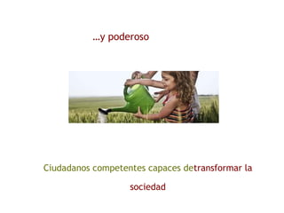 …y poderoso
Ciudadanos competentes capaces detransformar la
sociedad
 