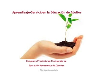 Aprendizaje-Servicioen la Educación de Adultos
Encuentro Provincial de Profesorado de
Educación Permanente de Córdoba
Pilar Aramburuzabala
 