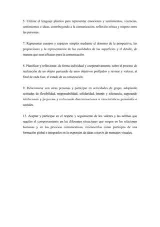 5. Utilizar el lenguaje plástico para representar emociones y sentimientos, vivencias,
sentimientos e ideas, contribuyendo a la comunicación, reflexión crítica y respeto entre
las personas.
7. Representar cuerpos y espacios simples mediante el dominio de la perspectiva, las
proporciones y la representación de las cualidades de las superficies y el detalle, de
manera que sean eficaces para la comunicación.
8. Planificar y reflexionar, de forma individual y cooperativamente, sobre el proceso de
realización de un objeto partiendo de unos objetivos prefijados y revisar y valorar, al
final de cada fase, el estado de su consecución.
9. Relacionarse con otras personas y participar en actividades de grupo, adoptando
actitudes de flexibilidad, responsabilidad, solidaridad, interés y tolerancia, superando
inhibiciones y prejuicios y rechazando discriminaciones o características personales o
sociales.
13. Aceptar y participar en el respeto y seguimiento de los valores y las normas que
regulan el comportamiento en las diferentes situaciones que surgen en las relaciones
humanas y en los procesos comunicativos, reconocerlos como partícipes de una
formación global e integrarlos en la expresión de ideas a través de mensajes visuales.
 