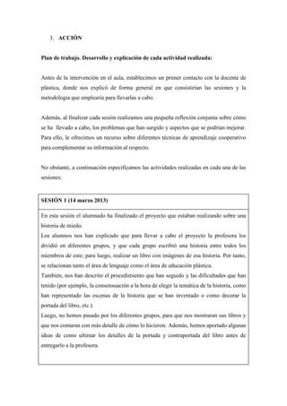 3. ACCIÓN
Plan de trabajo. Desarrollo y explicación de cada actividad realizada:
Antes de la intervención en el aula, establecimos un primer contacto con la docente de
plástica, donde nos explicó de forma general en que consistirían las sesiones y la
metodología que emplearía para llevarlas a cabo.
Además, al finalizar cada sesión realizamos una pequeña reflexión conjunta sobre cómo
se ha llevado a cabo, los problemas que han surgido y aspectos que se podrían mejorar.
Para ello, le ofrecimos un recurso sobre diferentes técnicas de aprendizaje cooperativo
para complementar su información al respecto.
No obstante, a continuación especificamos las actividades realizadas en cada una de las
sesiones:
SESIÓN 1 (14 marzo 2013)
En esta sesión el alumnado ha finalizado el proyecto que estaban realizando sobre una
historia de miedo.
Los alumnos nos han explicado que para llevar a cabo el proyecto la profesora los
dividió en diferentes grupos, y que cada grupo escribió una historia entre todos los
miembros de este; para luego, realizar un libro con imágenes de esa historia. Por tanto,
se relacionan tanto el área de lenguaje como el área de educación plástica.
También, nos han descrito el procedimiento que han seguido y las dificultades que han
tenido (por ejemplo, la consensuación a la hora de elegir la temática de la historia, como
han representado las escenas de la historia que se han inventado o como decorar la
portada del libro, etc.).
Luego, no hemos pasado por los diferentes grupos, para que nos mostraran sus libros y
que nos contaran con más detalle de cómo lo hicieron. Además, hemos aportado algunas
ideas de como ultimar los detalles de la portada y contraportada del libro antes de
entregarlo a la profesora.
 