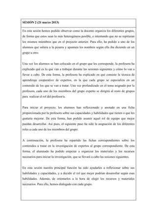 SESIÓN 2 (21 marzo 2013)
En esta sesión hemos podido observar como la docente organiza los diferentes grupos,
de forma que estos sean lo más heterogéneos posible, e intentando que no se repitieran
los mismos miembros que en el proyecto anterior. Para ello, ha pedido a uno de los
alumnos que saliera a la pizarra y apuntara los nombres según ella iba diciendo en un
grupo u otro.
Una vez los alumnos se han colocado en el grupo que les corresponde, la profesora ha
explicado qué es lo que van a trabajar durante las sesiones siguientes y cómo lo van a
llevar a cabo. De esta forma, la profesora ha explicado en qué consiste la técnica de
aprendizaje cooperativo de expertos, en la que cada grupo se especializa en un
contenido de los que se van a tratar. Una vez profundizado en el tema asignado por la
profesora, cada uno de los miembros del grupo experto se dirigirá al resto de grupos
para realizar el rol del profesor/a.
Para iniciar el proyecto, los alumnos han reflexionado y anotado en una ficha
proporcionada por la profesora sobre sus capacidades y habilidades que tienen o que les
gustaría mejorar. De esta forma, han podido asumir aquel rol de equipo que mejor
puedan desarrollar. Así pues, el siguiente paso ha sido la asignación de los diferentes
roles a cada uno de los miembros del grupo.
A continuación, la profesora ha repartido las fichas correspondientes sobre los
contenidos a tratar en la investigación de expertos al grupo correspondiente. De esta
forma, el alumnado ha podido empezar a organizar los materiales y los recursos
necesarios para iniciar la investigación, que se llevará a cabo las sesiones siguientes.
En esta sesión nuestra principal función ha sido ayudarles a reflexionar sobre sus
habilidades y capacidades, y a decidir el rol que mejor podrían desarrollar según esas
habilidades. Además, de orientarlos a la hora de elegir los recursos y materiales
necesarios. Para ello, hemos dialogado con cada grupo.
 