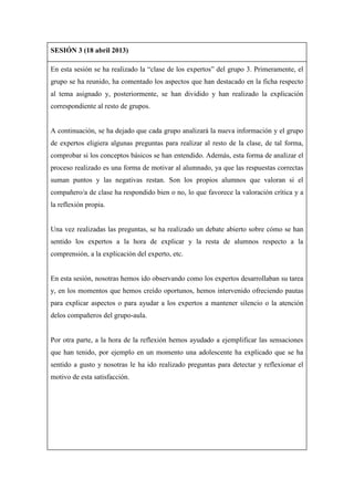 SESIÓN 3 (18 abril 2013)
En esta sesión se ha realizado la “clase de los expertos” del grupo 3. Primeramente, el
grupo se ha reunido, ha comentado los aspectos que han destacado en la ficha respecto
al tema asignado y, posteriormente, se han dividido y han realizado la explicación
correspondiente al resto de grupos.
A continuación, se ha dejado que cada grupo analizará la nueva información y el grupo
de expertos eligiera algunas preguntas para realizar al resto de la clase, de tal forma,
comprobar si los conceptos básicos se han entendido. Además, esta forma de analizar el
proceso realizado es una forma de motivar al alumnado, ya que las respuestas correctas
suman puntos y las negativas restan. Son los propios alumnos que valoran si el
compañero/a de clase ha respondido bien o no, lo que favorece la valoración crítica y a
la reflexión propia.
Una vez realizadas las preguntas, se ha realizado un debate abierto sobre cómo se han
sentido los expertos a la hora de explicar y la resta de alumnos respecto a la
comprensión, a la explicación del experto, etc.
En esta sesión, nosotras hemos ido observando como los expertos desarrollaban su tarea
y, en los momentos que hemos creído oportunos, hemos intervenido ofreciendo pautas
para explicar aspectos o para ayudar a los expertos a mantener silencio o la atención
delos compañeros del grupo-aula.
Por otra parte, a la hora de la reflexión hemos ayudado a ejemplificar las sensaciones
que han tenido, por ejemplo en un momento una adolescente ha explicado que se ha
sentido a gusto y nosotras le ha ido realizado preguntas para detectar y reflexionar el
motivo de esta satisfacción.
 